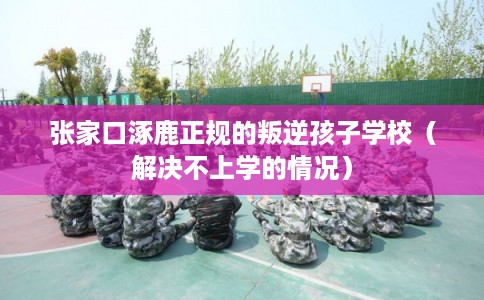 张家口涿鹿正规的叛逆孩子学校（解决不上学的情况）