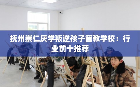 抚州崇仁厌学叛逆孩子管教学校：行业前十推荐