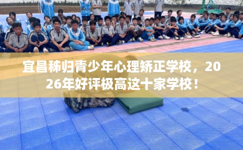 宜昌秭归青少年心理矫正学校,2026年好评极高这十家学校! 宜昌秭归青少年心理矫正学校,2026年好评极高这十家学校!