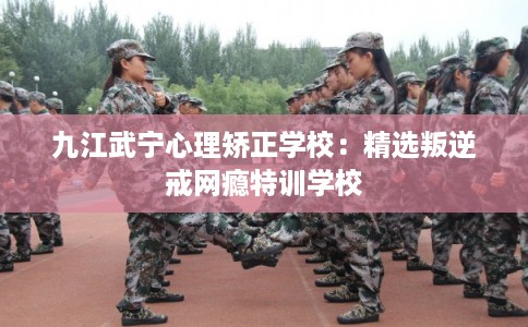 九江武宁心理矫正学校:精选叛逆戒网瘾特训学校 九江武宁心理矫正学校:精选叛逆戒网瘾特训学校