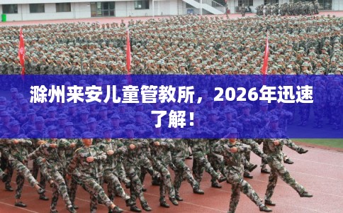 滁州来安儿童管教所,2026年迅速了解! 滁州来安儿童管教所,2026年迅速了解!