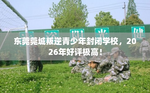 东莞莞城叛逆青少年封闭学校，2026年好评极高！