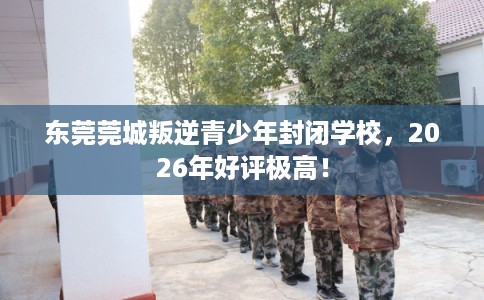 东莞莞城叛逆青少年封闭学校，2026年好评极高！