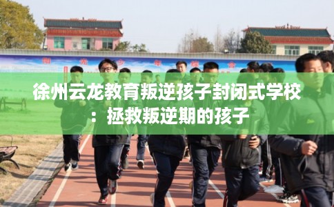 徐州云龙教育叛逆孩子封闭式学校:拯救叛逆期的孩子 徐州云龙教育叛逆孩子封闭式学校:拯救叛逆期的孩子