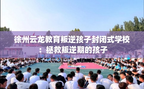 徐州云龙教育叛逆孩子封闭式学校：拯救叛逆期的孩子