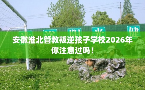 安徽淮北管教叛逆孩子学校2026年你注意过吗! 安徽淮北管教叛逆孩子学校2026年你注意过吗!