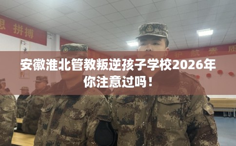安徽淮北管教叛逆孩子学校2026年你注意过吗! 安徽淮北管教叛逆孩子学校2026年你注意过吗!