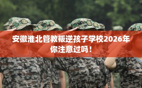 安徽淮北管教叛逆孩子学校2026年你注意过吗！