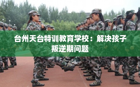 台州天台特训教育学校：解决孩子叛逆期问题