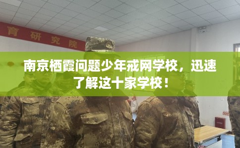南京栖霞问题少年戒网学校，迅速了解这十家学校！