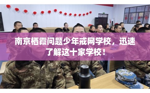 南京栖霞问题少年戒网学校，迅速了解这十家学校！