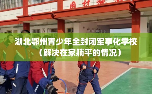 湖北鄂州青少年全封闭军事化学校（解决在家躺平的情况）