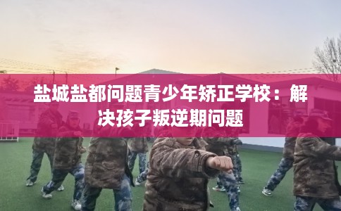 盐城盐都问题青少年矫正学校：解决孩子叛逆期问题