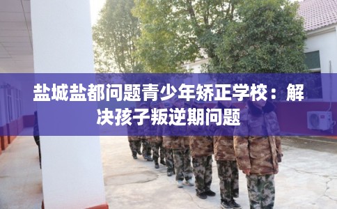 盐城盐都问题青少年矫正学校：解决孩子叛逆期问题
