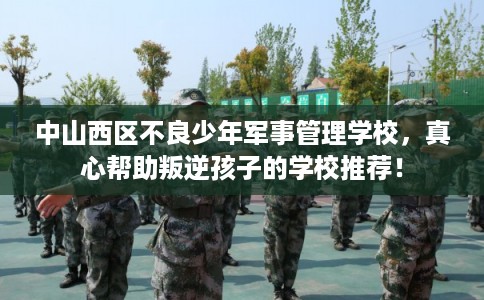 中山西区不良少年军事管理学校,真心帮助叛逆孩子的学校推荐! 中山西区不良少年军事管理学校,真心帮助叛逆孩子的学校推荐!