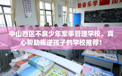 中山西区不良少年军事管理学校,真心帮助叛逆孩子的学校推荐! 中山西区不良少年军事管理学校,真心帮助叛逆孩子的学校推荐!