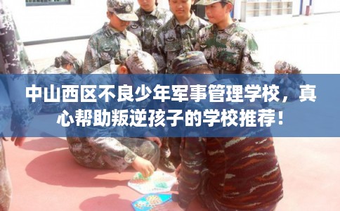 中山西区不良少年军事管理学校,真心帮助叛逆孩子的学校推荐! 中山西区不良少年军事管理学校,真心帮助叛逆孩子的学校推荐!