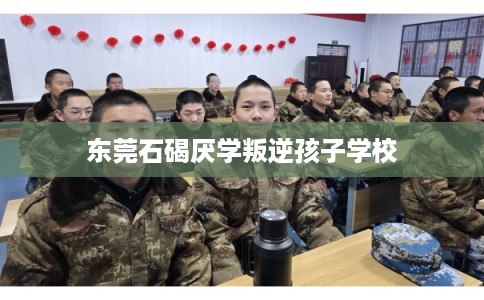 东莞石碣厌学叛逆孩子学校 东莞石碣厌学叛逆孩子学校