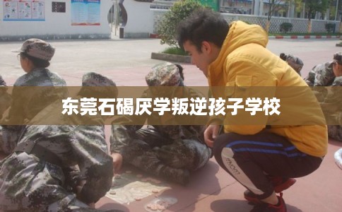 东莞石碣厌学叛逆孩子学校 东莞石碣厌学叛逆孩子学校