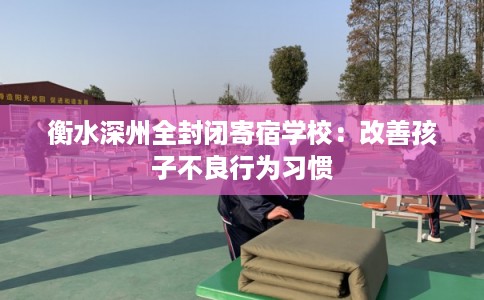 衡水深州全封闭寄宿学校：改善孩子不良行为习惯