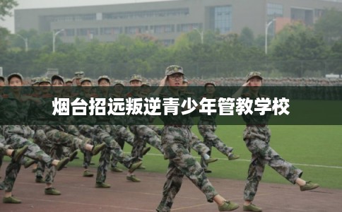 烟台招远叛逆青少年管教学校