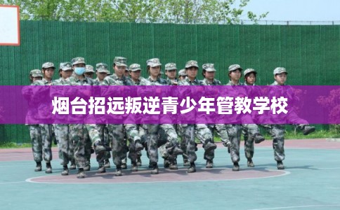 烟台招远叛逆青少年管教学校