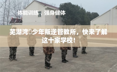 芜湖湾沚少年叛逆管教所,快来了解这十家学校! 芜湖湾沚少年叛逆管教所,快来了解这十家学校!