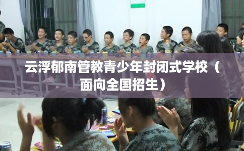 云浮郁南管教青少年封闭式学校(面向全国招生) 云浮郁南管教青少年封闭式学校(面向全国招生)