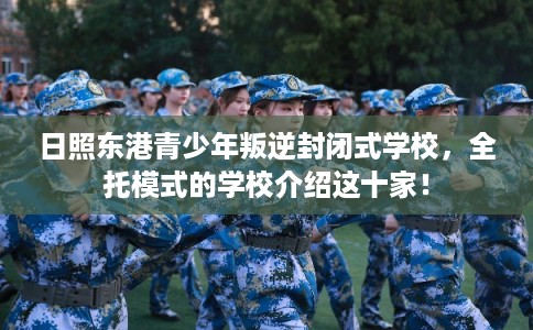 日照东港青少年叛逆封闭式学校，全托模式的学校介绍这十家！