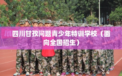 四川甘孜问题青少年特训学校(面向全国招生) 四川甘孜问题青少年特训学校(面向全国招生)