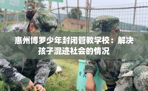 惠州博罗少年封闭管教学校：解决孩子混迹社会的情况