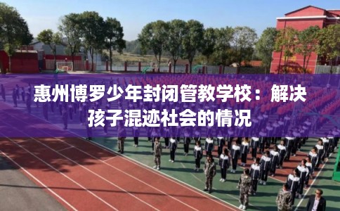 惠州博罗少年封闭管教学校：解决孩子混迹社会的情况
