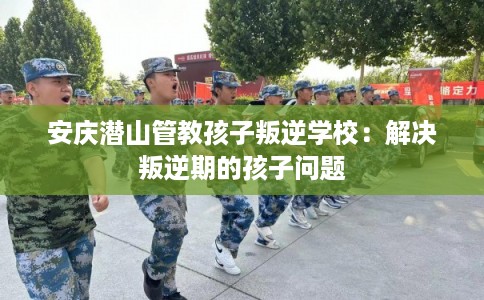 安庆潜山管教孩子叛逆学校：解决叛逆期的孩子问题