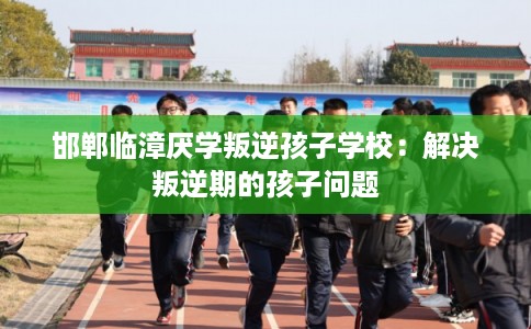 邯郸临漳厌学叛逆孩子学校：解决叛逆期的孩子问题