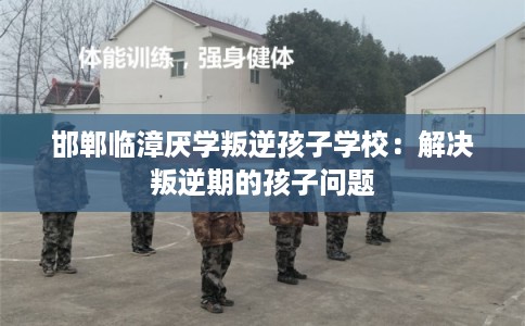 邯郸临漳厌学叛逆孩子学校：解决叛逆期的孩子问题
