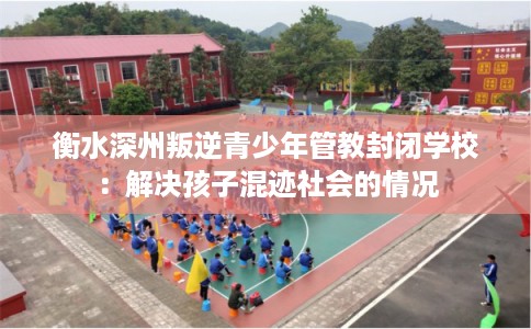 衡水深州叛逆青少年管教封闭学校:解决孩子混迹社会的情况 衡水深州叛逆青少年管教封闭学校:解决孩子混迹社会的情况
