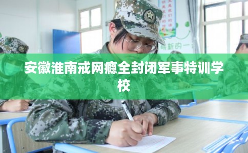 安徽淮南戒网瘾全封闭军事特训学校