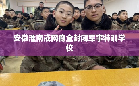 安徽淮南戒网瘾全封闭军事特训学校