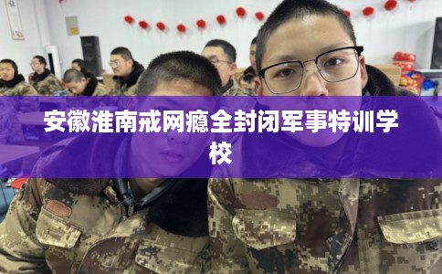 安徽淮南戒网瘾全封闭军事特训学校