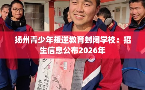 扬州青少年叛逆教育封闭学校：招生信息公布2026年