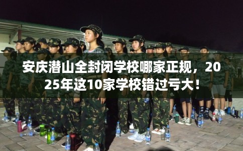 安庆潜山全封闭学校哪家正规，2025年这10家学校错过亏大！