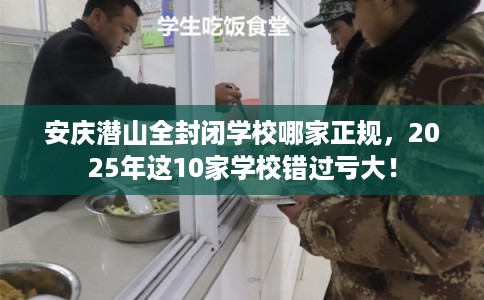 安庆潜山全封闭学校哪家正规，2025年这10家学校错过亏大！