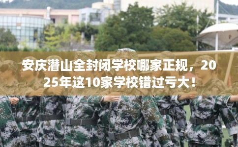 安庆潜山全封闭学校哪家正规，2025年这10家学校错过亏大！