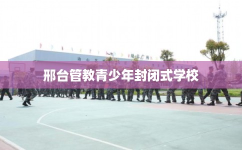 邢台管教青少年封闭式学校 邢台管教青少年封闭式学校