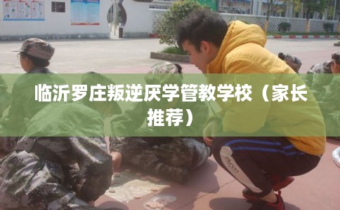 临沂罗庄叛逆厌学管教学校（家长推荐）