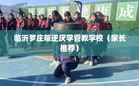临沂罗庄叛逆厌学管教学校（家长推荐）
