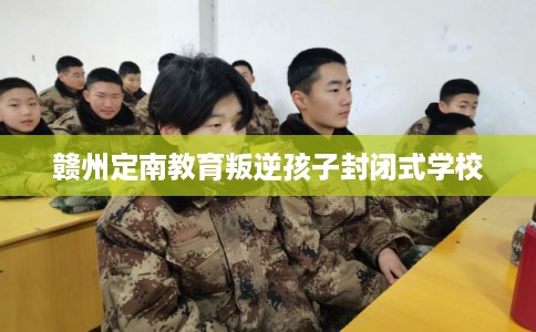 赣州定南教育叛逆孩子封闭式学校