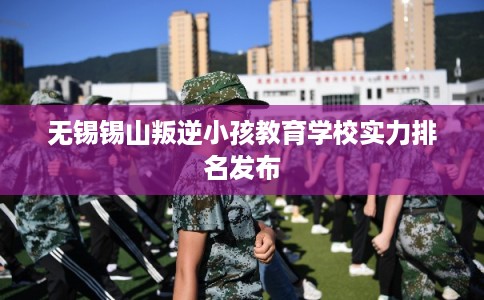 无锡锡山叛逆小孩教育学校实力排名发布