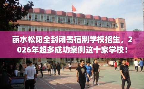 丽水松阳全封闭寄宿制学校招生，2026年超多成功案例这十家学校！
