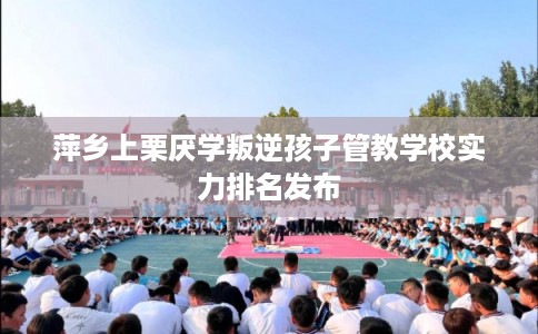 萍乡上栗厌学叛逆孩子管教学校实力排名发布